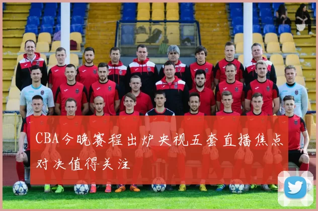 CBA今晚赛程出炉央视五套直播焦点对决值得关注