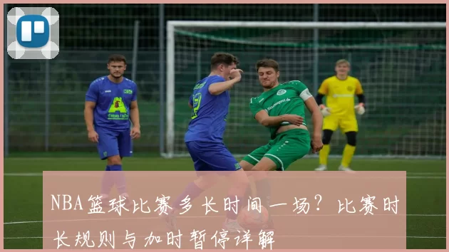 NBA篮球比赛多长时间一场？比赛时长规则与加时暂停详解