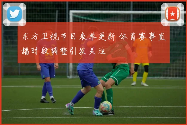 东方卫视节目表单更新 体育赛事直播时段调整引发关注