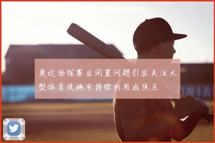 奥运场馆赛后闲置问题引发关注大型体育设施可持续利用成焦点