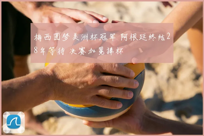梅西圆梦美洲杯冠军 阿根廷终结28年等待 决赛加冕捧杯