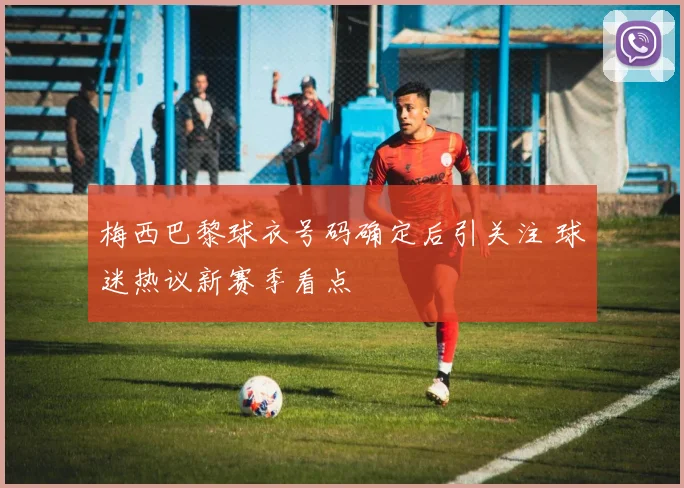 梅西巴黎球衣号码确定后引关注 球迷热议新赛季看点