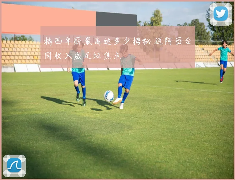 梅西年薪最高达多少揭秘 迈阿密合同收入成足坛焦点