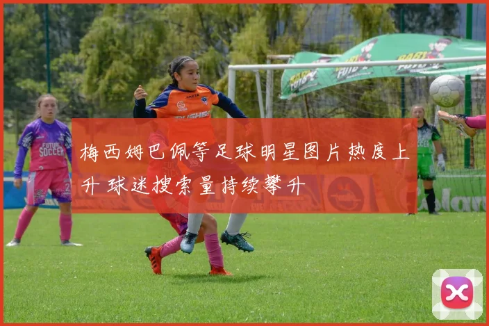 梅西姆巴佩等足球明星图片热度上升 球迷搜索量持续攀升