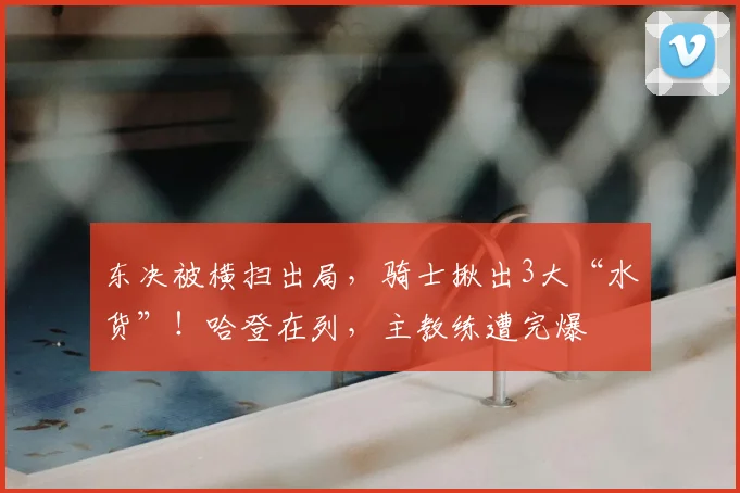 东决被横扫出局，骑士揪出3大“水货”！哈登在列，主教练遭完爆