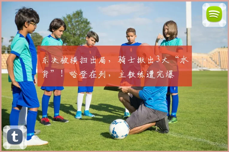 东决被横扫出局，骑士揪出3大“水货”！哈登在列，主教练遭完爆