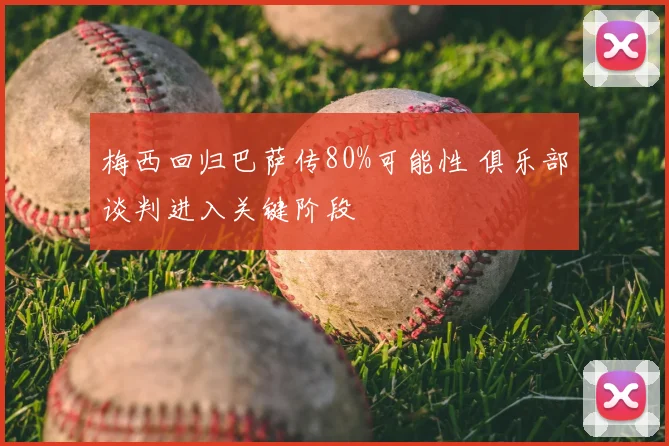 梅西回归巴萨传80%可能性 俱乐部谈判进入关键阶段