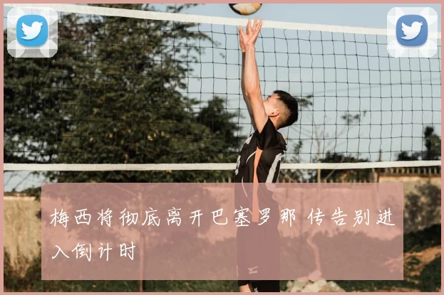 梅西将彻底离开巴塞罗那 传告别进入倒计时
