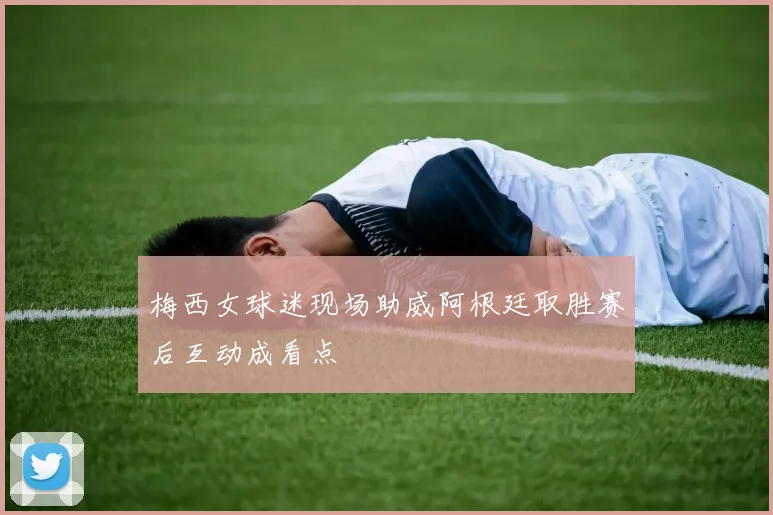 梅西女球迷现场助威阿根廷取胜赛后互动成看点