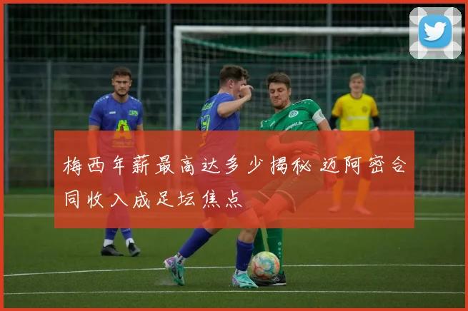 梅西年薪最高达多少揭秘 迈阿密合同收入成足坛焦点