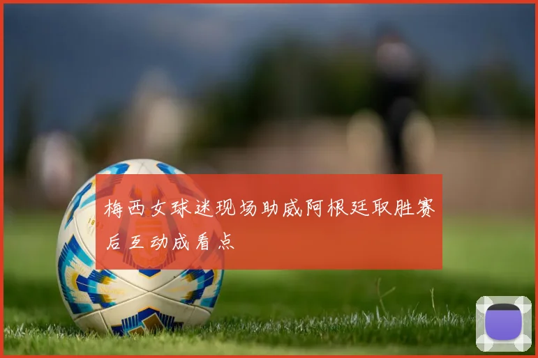 梅西女球迷现场助威阿根廷取胜赛后互动成看点