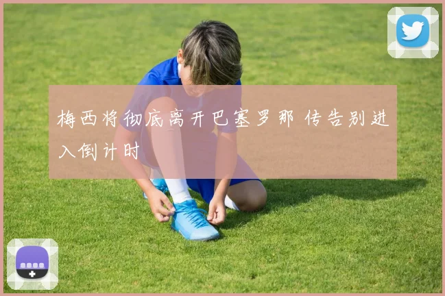 梅西将彻底离开巴塞罗那 传告别进入倒计时